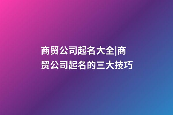 商贸公司起名大全|商贸公司起名的三大技巧-第1张-公司起名-玄机派